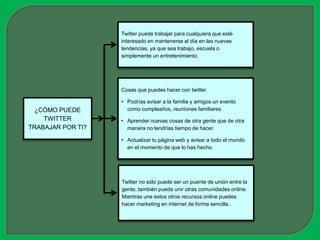 Twitter puede trabajar para cualquiera que esté
                   interesado en mantenerse al día en las nuevas
                   tendencias, ya que sea trabajo, escuela o
                   simplemente un entretenimiento.




                   Cosas que puedes hacer con twitter.

                   • Podrías avisar a la familia y amigos un evento
  ¿CÓMO PUEDE        como cumpleaños, reuniones familiares.
    TWITTER        • Aprender nuevas cosas de otra gente que de otra
TRABAJAR POR TI?     manera no tendrías tiempo de hacer.

                   • Actualizar tu página web y avisar a todo el mundo
                     en el momento de que lo has hecho.




                   Twitter no sólo puede ser un puente de unión entre la
                   gente, también puede unir otras comunidades online.
                   Mientras une estos otros recursos online puedes
                   hacer marketing en internet de forma sencilla..
 