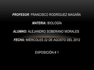PROFESOR: FRANCISCO RODRÍGUEZ MAGAÑA

          MATERIA: BIOLOGÍA

ALUMNO: ALEJANDRO SOBERANO MORALES

FECHA: MIÉRCOLES 22 DE AGOSTO DEL 2012


            EXPOSICIÓN # 1
 