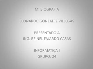 MI BIOGRAFIA

LEONARDO GONZALEZ VILLEGAS

       PRESENTADO A
 ING. REINEL FAJARDO CASAS

      INFORMATICA I
        GRUPO: 24
 