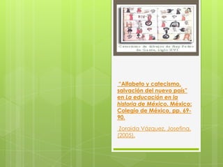 “Alfabeto y catecismo,
salvación del nuevo país”
en La educación en la
historia de México. México:
Colegio de México, pp. 69-
90.

 Zoraida Vázquez, Josefina.
(2005).
 