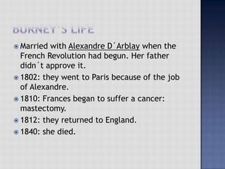  Married with Alexandre D´Arblay when the
French Revolution had begun. Her father
didn´t approve it.
 1802: they went to Paris because of the job
of Alexandre.
 1810: Frances began to suffer a cancer:
mastectomy.
 1812: they returned to England.
 1840: she died.
 