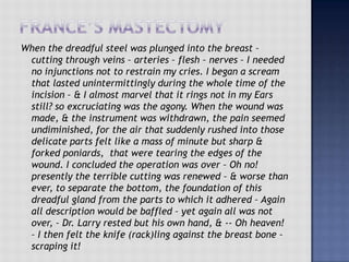 When the dreadful steel was plunged into the breast –
cutting through veins – arteries – flesh – nerves – I needed
no injunctions not to restrain my cries. I began a scream
that lasted unintermittingly during the whole time of the
incision – & I almost marvel that it rings not in my Ears
still? so excruciating was the agony. When the wound was
made, & the instrument was withdrawn, the pain seemed
undiminished, for the air that suddenly rushed into those
delicate parts felt like a mass of minute but sharp &
forked poniards, that were tearing the edges of the
wound. I concluded the operation was over – Oh no!
presently the terrible cutting was renewed – & worse than
ever, to separate the bottom, the foundation of this
dreadful gland from the parts to which it adhered – Again
all description would be baffled – yet again all was not
over, – Dr. Larry rested but his own hand, & -- Oh heaven!
– I then felt the knife (rack)ling against the breast bone –
scraping it!
 