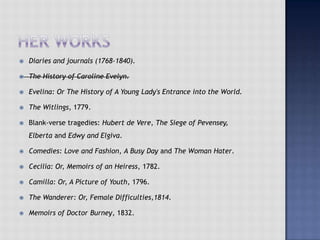  Diaries and journals (1768-1840).
 The History of Caroline Evelyn.
 Evelina: Or The History of A Young Lady's Entrance into the World.
 The Witlings, 1779.
 Blank-verse tragedies: Hubert de Vere, The Siege of Pevensey,
Elberta and Edwy and Elgiva.
 Comedies: Love and Fashion, A Busy Day and The Woman Hater.
 Cecilia: Or, Memoirs of an Heiress, 1782.
 Camilla: Or, A Picture of Youth, 1796.
 The Wanderer: Or, Female Difficulties,1814.
 Memoirs of Doctor Burney, 1832.
 