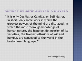 “ It is only Cecilia, or Camilla, or Belinda; or,
in short, only some work in which the
greatest powers of the mind are displayed, in
which the most thorough knowledge of
human nature, the happiest delineation of its
varieties, the liveliest effusions of wit and
humour, are conveyed to the world in the
best–chosen language.”
Northanger Abbey
 