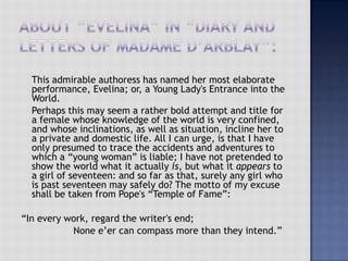 This admirable authoress has named her most elaborate
performance, Evelina; or, a Young Lady's Entrance into the
World.
Perhaps this may seem a rather bold attempt and title for
a female whose knowledge of the world is very confined,
and whose inclinations, as well as situation, incline her to
a private and domestic life. All I can urge, is that I have
only presumed to trace the accidents and adventures to
which a “young woman” is liable; I have not pretended to
show the world what it actually is, but what it appears to
a girl of seventeen: and so far as that, surely any girl who
is past seventeen may safely do? The motto of my excuse
shall be taken from Pope's “Temple of Fame”:
“In every work, regard the writer's end;
None e’er can compass more than they intend.”
 