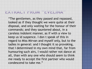 “The gentlemen, as they passed and repassed,
looked as if they thought we were quite at their
disposal, and only waiting for the honour of their
commands; and they sauntered about, in a
careless indolent manner, as if with a view to
keep us id suspence. I don t speak of this in
regard to Miss Mirvan and myself only, but to the
ladies in general: and I thought it so provoking,
that I determined in my own mind that, far from
humouring such airs, I would rather not dance at
all, than with any one who should seem to think
me ready to accept the first partner who would
condescend to take me.”
 
