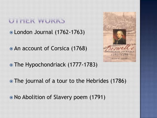  London Journal (1762-1763)
 An account of Corsica (1768)
 The Hypochondriack (1777-1783)
 The journal of a tour to the Hebrides (1786)
 No Abolition of Slavery poem (1791)
 