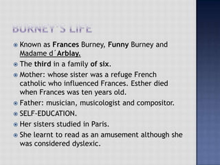  Known as Frances Burney, Funny Burney and
Madame d´Arblay.
 The third in a family of six.
 Mother: whose sister was a refuge French
catholic who influenced Frances. Esther died
when Frances was ten years old.
 Father: musician, musicologist and compositor.
 SELF-EDUCATION.
 Her sisters studied in Paris.
 She learnt to read as an amusement although she
was considered dyslexic.
 