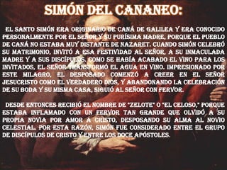 Simón del cananeo:
El santo Simón era originario de Caná de Galilea y era conocido
personalmente por el Señor y su purísima Madre, porque el pueblo
de Caná no estaba muy distante de Nazaret. Cuando Simón celebró
su matrimonio, invitó a esa festividad al Señor, a su inmaculada
Madre y a sus discípulos. Como se había acabado el vino para los
invitados, el Señor transformó el agua en vino. Impresionado por
este milagro, el desposado comenzó a creer en el Señor
Jesucristo como el verdadero Dios, y abandonando la celebración
de su boda y su misma casa, siguió al Señor con fervor.
Desde entonces recibió el nombre de "Zelote" o "el Celoso," porque
estaba inflamado con un fervor tan grande que olvidó a su
propia novia por amor a Cristo, desposando su alma al Novio
Celestial. Por esta razón, Simón fue considerado entre el grupo
de discípulos de Cristo y entre los doce Apóstoles.
 