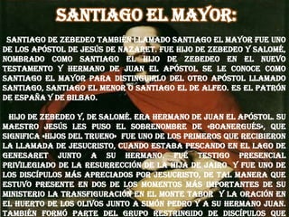 Santiago el mayor:
Santiago de Zebedeo también llamado Santiago el Mayor fue uno
de los apóstol de Jesús de Nazaret. Fue hijo de Zebedeo y Salomé,
nombrado como Santiago el hijo de Zebedeo en el Nuevo
testamento y hermano de Juan el Apóstol Se le conoce como
Santiago el Mayor para distinguirlo del otro apóstol llamado
Santiago, Santiago el Menor o Santiago el de Alfeo. Es el Patrón
de España y de Bilbao.
Hijo de Zebedeo y, de Salomé. Era hermano de Juan el Apóstol. Su
maestro Jesús les puso el sobrenombre de «boanergués», que
significa «hijos del trueno» Fue uno de los primeros que recibieron
la llamada de Jesucristo, cuando estaba pescando en el lago de
Genesaret junto a su hermano. Fue testigo presencial
privilegiado de la resurrección de la hija de Jairo y fue uno de
los discípulos más apreciados por Jesucristo, de tal manera que
estuvo presente en dos de los momentos más importantes de su
ministerio la Transfiguración en el monte Tabor y la oración en
el Huerto de los Olivos junto a Simón Pedro y a su hermano Juan.
También formó parte del grupo restringido de discípulos que
 