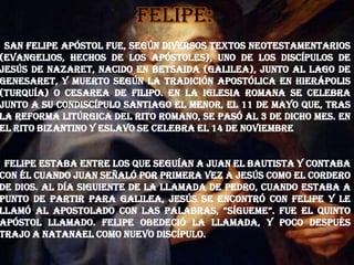 Felipe:
San Felipe Apóstol fue, según diversos textos neotestamentarios
(Evangelios, Hechos de los Apóstoles), uno de los discípulos de
Jesús de Nazaret, nacido en Betsaida (Galilea), junto al Lago de
Genesaret, y muerto según la tradición apostólica en Hierápolis
(Turquía) o Cesarea de Filipo. En la Iglesia romana se celebra
junto a su condiscípulo Santiago el Menor, el 11 de mayo que, tras
la reforma litúrgica del rito romano, se pasó al 3 de dicho mes. En
el rito bizantino y eslavo se celebra el 14 de noviembre
Felipe estaba entre los que seguían a Juan el Bautista y contaba
con él cuando Juan señaló por primera vez a Jesús como el Cordero
de Dios. Al día siguiente de la llamada de Pedro, cuando estaba a
punto de partir para Galilea, Jesús se encontró con Felipe y le
llamó al apostolado con las palabras, “Sígueme”. Fue el quinto
apóstol llamado. Felipe obedeció la llamada, y poco después
trajo a Natanael como nuevo discípulo.
 