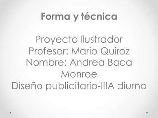 Forma y técnica
Proyecto Ilustrador
Profesor: Mario Quiroz
Nombre: Andrea Baca
Monroe
Diseño publicitario-IIIA diurno
 