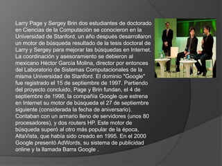 Larry Page y Sergey Brin dos estudiantes de doctorado
en Ciencias de la Computación se conocieron en la
Universidad de Stanford, un año después desarrollaron
un motor de búsqueda resultado de la tesis doctoral de
Larry y Sergey para mejorar las búsquedas en Internet.
La coordinación y asesoramiento se debieron al
mexicano Héctor García Molina, director por entonces
del Laboratorio de Sistemas Computacionales de la
misma Universidad de Stanford. El dominio "Google"
fue registrado el 15 de septiembre de 1997. Partiendo
del proyecto concluido, Page y Brin fundan, el 4 de
septiembre de 1998, la compañía Google que estrena
en Internet su motor de búsqueda el 27 de septiembre
siguiente (considerada la fecha de aniversario).
Contaban con un armario lleno de servidores (unos 80
procesadores), y dos routers HP. Este motor de
búsqueda superó al otro más popular de la época,
AltaVista, que había sido creado en 1995. En el 2000
Google presentó AdWords, su sistema de publicidad
online y la llamada Barra Google .
 