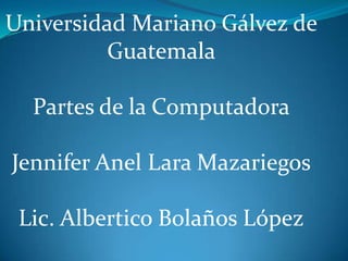 Universidad Mariano Gálvez de
Guatemala

Partes de la Computadora
Jennifer Anel Lara Mazariegos
Lic. Albertico Bolaños López

 