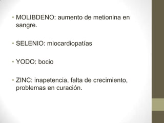 • MOLIBDENO: aumento de metionina en
sangre.
• SELENIO: miocardiopatías
• YODO: bocio

• ZINC: inapetencia, falta de crecimiento,
problemas en curación.

 