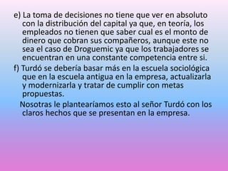 e) La toma de decisiones no tiene que ver en absoluto
con la distribución del capital ya que, en teoría, los
empleados no tienen que saber cual es el monto de
dinero que cobran sus compañeros, aunque este no
sea el caso de Droguemic ya que los trabajadores se
encuentran en una constante competencia entre si.
f) Turdó se debería basar más en la escuela sociológica
que en la escuela antigua en la empresa, actualizarla
y modernizarla y tratar de cumplir con metas
propuestas.
Nosotras le plantearíamos esto al señor Turdó con los
claros hechos que se presentan en la empresa.

 