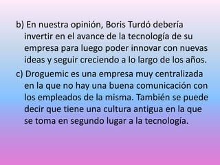 b) En nuestra opinión, Boris Turdó debería
invertir en el avance de la tecnología de su
empresa para luego poder innovar con nuevas
ideas y seguir creciendo a lo largo de los años.
c) Droguemic es una empresa muy centralizada
en la que no hay una buena comunicación con
los empleados de la misma. También se puede
decir que tiene una cultura antigua en la que
se toma en segundo lugar a la tecnología.

 