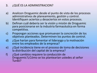 3.

¿QUÉ ES LA ADMINISTRACION?

a)

Analicen Droguemic desde el punto de vista de los procesos
administrativos de planeamiento, gestión y control.
Identifiquen aciertos y desaciertos en estos procesos.
Definan cuál debería ser la visión y misión de Droguemic
para posicionarse en la industria farmacéutica en forma
competitiva.
Propongan acciones que promuevan la concreción de los
objetivos planteados. Determinen los puntos de control.
¿Que harían para fomentar el liderazgo y la motivación
entre los empleados de la empresa?
¿Qué incidencia tiene en el proceso de toma de decisiones
la distribución del capital de la empresa?
¿Qué cambios requiere la conducción de
Droguemic?¿Cómo se los plantearían ustedes al señor
Turdó?

b)
c)
d)
e)
f)

 