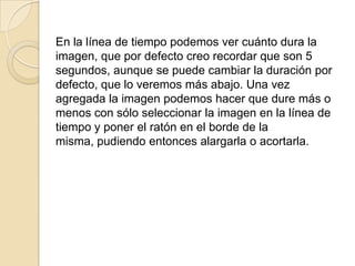 En la línea de tiempo podemos ver cuánto dura la
imagen, que por defecto creo recordar que son 5
segundos, aunque se puede cambiar la duración por
defecto, que lo veremos más abajo. Una vez
agregada la imagen podemos hacer que dure más o
menos con sólo seleccionar la imagen en la línea de
tiempo y poner el ratón en el borde de la
misma, pudiendo entonces alargarla o acortarla.
 