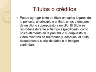 Títulos o créditos
 Puede agregar texto de título en varios lugares de
la película: al principio o al final, antes o después
de un clip, o superpuesto a un clip. El título se
reproduce durante el tiempo especificado, como
único elemento en la pantalla o superpuesto al
vídeo mientras se reproduce y, después, el título
desaparece y el clip de vídeo o la imagen
continúan.
 