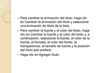  Para cambiar la animación del título, haga clic
en Cambiar la animación del título y seleccione
una animación de título de la lista.
 Para cambiar la fuente y el color del título, haga
clic en Cambiar la fuente y el color del texto y, a
continuación, seleccione la fuente, el color de la
fuente, el formato, el color del fondo, la
transparencia, el tamaño de fuente y la posición
del título que prefiera.
 Haga clic en Agregar título.
 