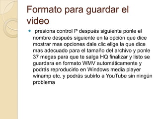 Formato para guardar el
video
 presiona control P después siguiente ponle el
nombre después siguiente en la opción que dice
mostrar mas opciones dale clic elige la que dice
mas adecuado para el tamaño del archivo y ponle
37 megas para que te salga HQ finalizar y listo se
guardara en formato WMV automáticamente y
podrás reproducirlo en Windows media player
winamp etc. y podrás subirlo a YouTube sin ningún
problema
 