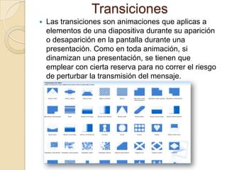 Transiciones
 Las transiciones son animaciones que aplicas a
elementos de una diapositiva durante su aparición
o desaparición en la pantalla durante una
presentación. Como en toda animación, si
dinamizan una presentación, se tienen que
emplear con cierta reserva para no correr el riesgo
de perturbar la transmisión del mensaje.
 