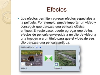 Efectos
 Los efectos permiten agregar efectos especiales a
la película. Por ejemplo, puede importar un vídeo y
conseguir que parezca una película clásica
antigua. En este caso, puede agregar uno de los
efectos de película envejecida a un clip de vídeo, a
una imagen o a un título para que el vídeo de ese
clip parezca una película antigua.
 