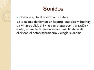 Sonidos
 Como le quito el sonido a un video:
en la escala de tiempo en la parte que dice video hay
un + haces click ahí y te van a aparecer transición y
audio, en audio te va a aparecer un clip de audio
click con el botón secundario y elegís silenciar.
 