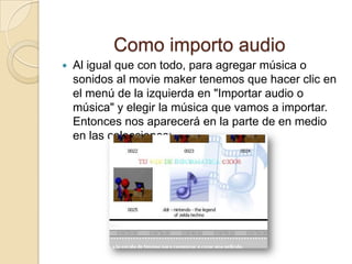Como importo audio
 Al igual que con todo, para agregar música o
sonidos al movie maker tenemos que hacer clic en
el menú de la izquierda en "Importar audio o
música" y elegir la música que vamos a importar.
Entonces nos aparecerá en la parte de en medio
en las colecciones:
 