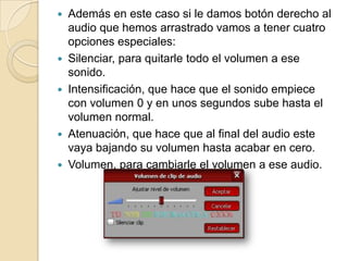 Además en este caso si le damos botón derecho al
audio que hemos arrastrado vamos a tener cuatro
opciones especiales:
 Silenciar, para quitarle todo el volumen a ese
sonido.
 Intensificación, que hace que el sonido empiece
con volumen 0 y en unos segundos sube hasta el
volumen normal.
 Atenuación, que hace que al final del audio este
vaya bajando su volumen hasta acabar en cero.
 Volumen, para cambiarle el volumen a ese audio.
 