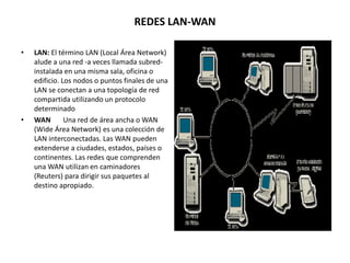 REDES LAN-WAN
• LAN: El término LAN (Local Área Network)
alude a una red -a veces llamada subred-
instalada en una misma sala, oficina o
edificio. Los nodos o puntos finales de una
LAN se conectan a una topología de red
compartida utilizando un protocolo
determinado
• WAN Una red de área ancha o WAN
(Wide Área Network) es una colección de
LAN interconectadas. Las WAN pueden
extenderse a ciudades, estados, países o
continentes. Las redes que comprenden
una WAN utilizan en caminadores
(Reuters) para dirigir sus paquetes al
destino apropiado.
 