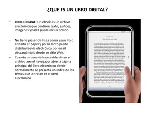 ¿QUE ES UN LIBRO DIGITAL?
• LIBRO DIGITAL: Un ebook es un archivo
electrónico que contiene texto, gráficos,
imágenes y hasta puede incluir sonido.
• No tiene presencia física como es un libro
editado en papel y por lo tanto puede
distribuirse vía electrónica por email
descargándolo desde un sitio Web.
• Cuando un usuario hace doble clic en el
archivo .exe el navegador abre la página
principal del libro electrónico donde
normalmente se presenta un índice de los
temas que se tratan en el libro
electrónico.
 