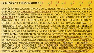 LA MUSICA Y LA PERSONALIDAD
LA MÚSICA NO SÓLO INTERVIENE EN EL BIENESTAR DEL ORGANISMO. TAMBIÉN
DESARROLLA LA CAPACIDAD DE ATENCIÓN Y FAVORECE LA IMAGINACIÓN Y LA
CAPACIDAD CREADORA, ESTIMULA LA HABILIDAD DE CONCENTRACIÓN Y LA
MEMORIA A CORTO Y LARGO PLAZO, Y DESARROLLA EL SENTIDO DEL ORDEN Y
ANÁLISIS, FACILITA EL APRENDIZAJE Y EJERCITA LA INTELIGENCIA. SEGÚN SE
DEDUCE DE SUS RESULTADOS, PUBLICADOS EN LA REVISTA JOURNAL OF
PERSONALITY AND SOCIAL PSYCHOLOGY, SI USTED ES AMANTE DEL BLUES O
JAZZ PROBABLEMENTE SERÁ UNA PERSONA LISTA, IMAGINATIVA, TOLERANTE Y
LIBERAL, ADEMÁS DE ABIERTA A NUEVAS EXPERIENCIAS. LOS CONSUMIDORES
HEAVY METAL COINCIDEN EN SU ELEVADA INTELIGENCIA, PERO SON ADEMÁS
ESPECIALMENTE CURIOSOS, ATLÉTICOS Y HABITUALES "CABECILLAS" SOCIALES.
EXTROVERSIÓN, LOCUACIDAD, ENERGÍA Y UNA ELEVADA AUTOESTIMA SON LOS
RASGOS QUE PREDOMINAN ENTRE LOS FANS DEL HIP-HOP Y EL FUNKY. Y
ESCUCHAN LAS CANCIONES DE LA POPULAR MADONNA, O LA BANDA
DE BAILANDO CON LOBOS, SUELEN SER SUJETOS CONSERVADORES,
FELICES, AGRADABLES Y, CON FRECUENCIA, EMOCIONALMENTE INESTABLES.
 