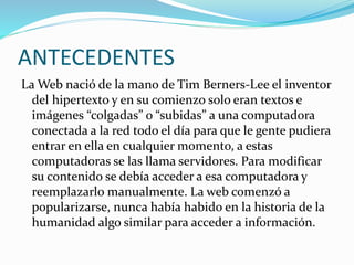 ANTECEDENTES
La Web nació de la mano de Tim Berners-Lee el inventor
del hipertexto y en su comienzo solo eran textos e
imágenes “colgadas” o “subidas” a una computadora
conectada a la red todo el día para que le gente pudiera
entrar en ella en cualquier momento, a estas
computadoras se las llama servidores. Para modificar
su contenido se debía acceder a esa computadora y
reemplazarlo manualmente. La web comenzó a
popularizarse, nunca había habido en la historia de la
humanidad algo similar para acceder a información.
 