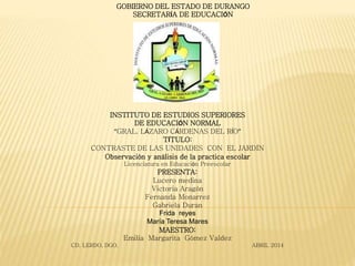 GOBIERNO DEL ESTADO DE DURANGO
SECRETARÍA DE EDUCACIÓN
INSTITUTO DE ESTUDIOS SUPERIORES
DE EDUCACIÓN NORMAL
“GRAL. LÁZARO CÁRDENAS DEL RÍO”
TÍTULO:
CONTRASTE DE LAS UNIDADES CON EL JARDÍN
Observación y análisis de la practica escolar
Licenciatura en Educación Preescolar
PRESENTA:
Lucero medina
Victoria Aragón
Fernanda Monarrez
Gabriela Duran
Frida reyes
María Teresa Mares
MAESTRO:
Emilia Margarita Gómez Valdez
CD. LERDO, DGO. ABRIL 2014
 