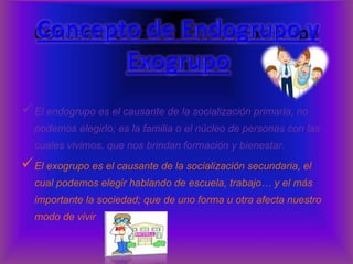 Concepto de Endogrupo y Exogrupo 
El endogrupo es el causante de la socialización primaria, no 
podemos elegirlo; es la familia o el núcleo de personas con las 
cuales vivimos, que nos brindan formación y bienestar. 
El exogrupo es el causante de la socialización secundaria, el 
cual podemos elegir hablando de escuela, trabajo… y el más 
importante la sociedad; que de uno forma u otra afecta nuestro 
modo de vivir 
 