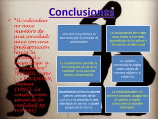  “El individuo 
no nace 
miembro de 
una sociedad: 
nace con una 
predisposición 
hacia la 
sociedad y 
luego llega a 
ser miembro” 
[BERGER, Peter 
L. y LUCKMANN, 
Thomas 
(1995). La 
construcción 
social de la 
realidad, pp. 
164-165] 
Sólo nos convertimos en 
humanos por el proceso de 
socialización. 
La socialización tiene dos 
caras como la moneda: 
aprendizaje de la cultura y 
formación de identidad 
La socialización permite la 
“construcción social de la 
realidad” en la cual nos 
vamos a desenvolver. 
La realidad 
construida la define 
cada cultura de 
manera objetiva y 
subjetiva 
Socialización primaria aporta 
valores centrales de la 
cultura y la secundaria nos 
introduce en partes a gusto 
propio de la misma. 
La resocialización nos 
permite conocer, adaptarnos 
al cambio y seguir 
construyendo nuestra 
identidad. 
