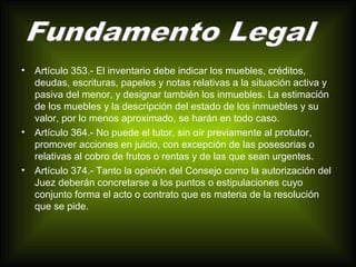 • Artículo 353.- El inventario debe indicar los muebles, créditos, 
deudas, escrituras, papeles y notas relativas a la situación activa y 
pasiva del menor, y designar también los inmuebles. La estimación 
de los muebles y la descripción del estado de los inmuebles y su 
valor, por lo menos aproximado, se harán en todo caso. 
• Artículo 364.- No puede el tutor, sin oír previamente al protutor, 
promover acciones en juicio, con excepción de las posesorias o 
relativas al cobro de frutos o rentas y de las que sean urgentes. 
• Artículo 374.- Tanto la opinión del Consejo como la autorización del 
Juez deberán concretarse a los puntos o estipulaciones cuyo 
conjunto forma el acto o contrato que es materia de la resolución 
que se pide. 
