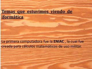 Temas que estuvimos viendo de 
iformática 
La primera computadora fue la ENIAC , la cual fue 
creada para cálculos matemáticos de uso militar. 
 