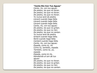 "Canto Río Con Tus Aguas" 
Canto, río, con tus aguas: 
De piedra, los que no lloran. 
De piedra, los que no lloran. 
De piedra, los que no lloran. 
Yo nunca seré de piedra. 
Lloraré cuando haga falta. 
Lloraré cuando haga falta. 
Lloraré cuando haga falta. 
Canto, río, con tus aguas: 
De piedra, los que no gritan. 
De piedra, los que no ríen. 
De piedra, los que no cantan. 
Yo nunca seré de piedra. 
Gritaré cuando haga falta. 
Reiré cuando haga falta. 
Cantaré cuando haga falta. 
Canto, río, con tus aguas: 
Espada, como tú, río. 
Como tú, también, espada. 
También, como tú, yo, 
espada. 
Espada, como tú río, 
blandiendo al son de tus 
aguas: 
De piedra, los que no lloran. 
De piedra, los que no gritan. 
De piedra, los que no ríen. 
De piedra, los que no cantan. 
 