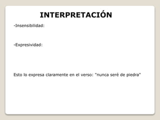 INTERPRETACIÓN 
-Insensibilidad: 
-Expresividad: 
Esto lo expresa claramente en el verso: "nunca seré de piedra" 
 