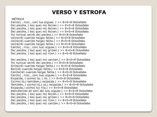 VERSO Y ESTROFA 
-MÉTRICA 
Can|to| , ri|o| , con| tus a|guas: | >> 8+0=8 Octosílabo 
De| pie|dra, | los| que| no| llo|ran.| >> 8+0=8 Octosílabo 
De| pie|dra, | los| que| no| llo|ran.| >> 8+0=8 Octosílabo 
De| pie|dra, | los| que| no| llo|ran.| >> 8+0=8 Octosílabo 
Yo| nun|ca| se|ré| de| pie|dra.| >> 8+0=8 Octosílabo 
Llo|ra|ré| cuan|do ha|ga| fal|ta.| >> 8+0=8 Octosílabo 
Llo|ra|ré| cuan|do ha|ga| fal|ta.| >> 8+0=8 Octosílabo 
Llo|ra|ré| cuan|do ha|ga| fal|ta.| >> 8+0=8 Octosílabo 
Can|to| , ri|o| , con| tus| a|guas:| >> 8+0=8 Octosílabo 
De| pie|dra, | los| que| no| gri|tan.| >> 8+0=8 Octosílabo 
De| pie|dra, | los| que| no| rí|en.| >> 8+0=8 Octosílabo 
De| pie|dra, | los| que| no| can|tan.| >> 8+0=8 Octosílabo 
Yo| nun|ca| se|ré| de| pie|dra.| >> 8+0=8 Octosílabo 
Gri|ta|ré| cuan|do ha|ga| fal|ta.| >> 8+0=8 Octosílabo 
Re|i|ré| cuan|do ha|ga| fal|ta.| >> 8+0=8 Octosílabo 
Can|ta|ré| cuan|do ha|ga| fal|ta.| >> 8+0=8 Octosílabo 
Can|to| , ri|o| , con| tus| a|guas:| >> 8+0=8 Octosílabo 
Es|pa|da, | co|mo| tú, | río. | >> 8+0=8 Octosílabo 
Co|mo| tú,| tam|bien,| es|pa|da.| >> 8+0=8 Octosílabo 
Tam|bién, | co|mo| tú,| yo,| es|pa|da.| >> 8+0=8 Octosílabo 
Es|pa|da,| co|mo| tú| rí|o,| >> 8+0=8 Octosílabo 
blan|dien|do al| son| de| tus| a|guas:| >> 8+0=8 Octosílabo 
De| pie|dra, | los| que| no| llo|ran.| >> 8+0=8 Octosílabo 
De| pie|dra, | los| que| no| gri|tan.| >> 8+0=8 Octosílabo 
De| pie|dra, | los| que| no| rí|en.| >> 8+0=8 Octosílabo 
De| pie|dra, | los| que| no| can|tan.| >> 8+0=8 Octosílabo 
 