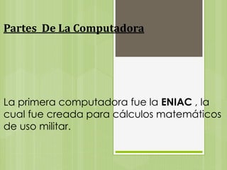 Partes De La Computadora 
La primera computadora fue la ENIAC , la 
cual fue creada para cálculos matemáticos 
de uso militar. 
 