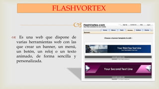 
FLASHVORTEX
 Es una web que dispone de
varias herramientas web con las
que crear un banner, un menú,
un botón, un reloj o un texto
animado, de forma sencilla y
personalizada.
 