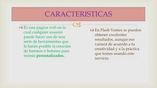 
CARACTERISTICAS
Es una página web en la
cual cualquier usuario
puede hacer uso de una
serie de herramientas que
le harán posible la creación
de banners o botones para
menús personalizados.
En Flash Vortex se pueden
obtener excelentes
resultados, aunque eso
variará de acuerdo a tu
creatividad y a la práctica
que tomes usando este
servicio.