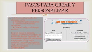 
PASOS PARA CREAR Y
PERSONALIZAR
 1. Seleccionar la plantilla del
elemento a crear
2. Rellenar los datos necesarios
3. Clickear sobre Generate
Animation
4. Embeber código o descargar
archivo.
Una vez creado el elemento
deseado, podremos descargarlo en
nuestro ordenador siguiendo las
instrucciones indicadas para subirlo
a una página Web o blog o
copiando y pegando un pequeño
script que embebe dicho elemento
desde los servidores
de FlashVortex.
 