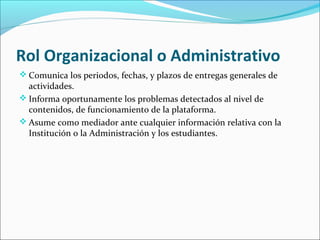 Rol Organizacional o Administrativo
 Comunica los periodos, fechas, y plazos de entregas generales de
actividades.
 Informa oportunamente los problemas detectados al nivel de
contenidos, de funcionamiento de la plataforma.
 Asume como mediador ante cualquier información relativa con la
Institución o la Administración y los estudiantes.
 