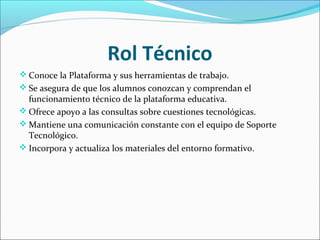 Rol Técnico
 Conoce la Plataforma y sus herramientas de trabajo.
 Se asegura de que los alumnos conozcan y comprendan el
funcionamiento técnico de la plataforma educativa.
 Ofrece apoyo a las consultas sobre cuestiones tecnológicas.
 Mantiene una comunicación constante con el equipo de Soporte
Tecnológico.
 Incorpora y actualiza los materiales del entorno formativo.
 