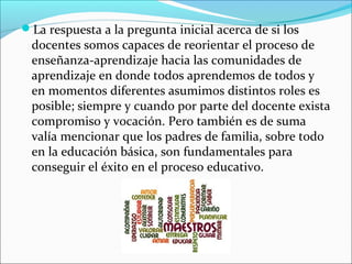 La respuesta a la pregunta inicial acerca de si los
docentes somos capaces de reorientar el proceso de
enseñanza-aprendizaje hacia las comunidades de
aprendizaje en donde todos aprendemos de todos y
en momentos diferentes asumimos distintos roles es
posible; siempre y cuando por parte del docente exista
compromiso y vocación. Pero también es de suma
valía mencionar que los padres de familia, sobre todo
en la educación básica, son fundamentales para
conseguir el éxito en el proceso educativo.
 